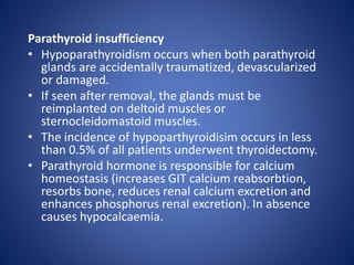 Parathyroid insufficiency
• Hypoparathyroidism occurs when both parathyroid
glands are accidentally traumatized, devascularized
or damaged.
• If seen after removal, the glands must be
reimplanted on deltoid muscles or
sternocleidomastoid muscles.
• The incidence of hypoparthyroidisim occurs in less
than 0.5% of all patients underwent thyroidectomy.
• Parathyroid hormone is responsible for calcium
homeostasis (increases GIT calcium reabsorbtion,
resorbs bone, reduces renal calcium excretion and
enhances phosphorus renal excretion). In absence
causes hypocalcaemia.
 