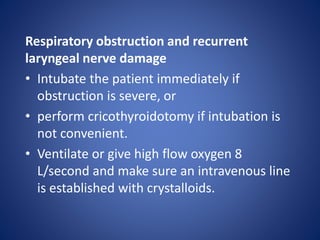 Respiratory obstruction and recurrent
laryngeal nerve damage
• Intubate the patient immediately if
obstruction is severe, or
• perform cricothyroidotomy if intubation is
not convenient.
• Ventilate or give high flow oxygen 8
L/second and make sure an intravenous line
is established with crystalloids.
 