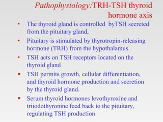 Pathophysiology:TRH-TSH thyroid
hormone axis
• The thyroid gland is controlled byTSH secreted
from the pituitary gland,
• Pituitary is stimulated by thyrotropin-releasing
hormone (TRH) from the hypothalamus.
• TSH acts on TSH receptors located on the
thyroid gland
 TSH permits growth, cellular differentiation,
and thyroid hormone production and secretion
by the thyroid gland.
 Serum thyroid hormones levothyroxine and
triiodothyronine feed back to the pituitary,
regulating TSH production
 