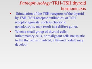 Pathophysiology:TRH-TSH thyroid
hormone axis
• Stimulation of the TSH receptors of the thyroid
by TSH, TSH-receptor antibodies, or TSH
receptor agonists, such as chorionic
gonadotropin, may result in a diffuse goiter.
• When a small group of thyroid cells,
inflammatory cells, or malignant cells metastatic
to the thyroid is involved, a thyroid nodule may
develop.
 