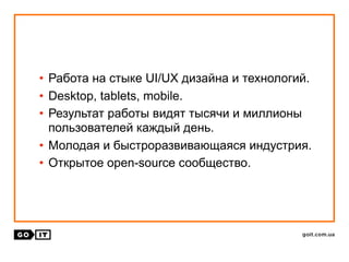 • Работа на стыке UI/UX дизайна и технологий.
• Desktop, tablets, mobile.
• Результат работы видят тысячи и миллионы
пользователей каждый день.
• Молодая и быстроразвивающаяся индустрия.
• Открытое open-source сообщество.