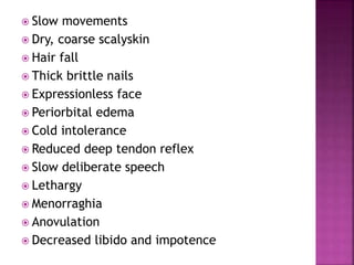  Slow movements
 Dry, coarse scalyskin
 Hair fall
 Thick brittle nails
 Expressionless face
 Periorbital edema
 Cold intolerance
 Reduced deep tendon reflex
 Slow deliberate speech
 Lethargy
 Menorraghia
 Anovulation
 Decreased libido and impotence
 