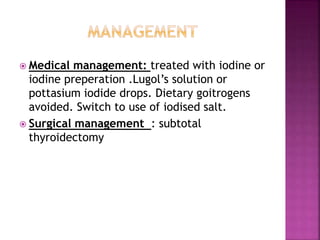  Medical management: treated with iodine or
iodine preperation .Lugol’s solution or
pottasium iodide drops. Dietary goitrogens
avoided. Switch to use of iodised salt.
 Surgical management : subtotal
thyroidectomy
 