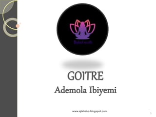 GOITRE
Ademola Ibiyemi
www.ajishako.blogspot.com
1
 