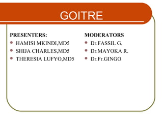 GOITRE
PRESENTERS:
 HAMISI MKINDI,MD5
 SHIJA CHARLES,MD5
 THERESIA LUFYO,MD5
MODERATORS
 Dr.FASSIL G.
 Dr.MAYOKA R.
 Dr.Fr.GINGO
 