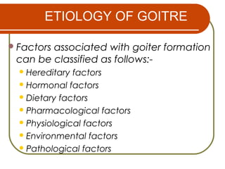ETIOLOGY OF GOITRE
Factors associated with goiter formation
can be classified as follows:-
Hereditary factors
Hormonal factors
Dietary factors
Pharmacological factors
Physiological factors
Environmental factors
Pathological factors
 