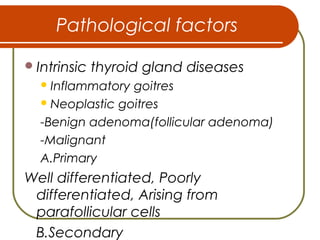 Pathological factors
Intrinsic thyroid gland diseases
Inflammatory goitres
Neoplastic goitres
-Benign adenoma(follicular adenoma)
-Malignant
A.Primary
Well differentiated, Poorly
differentiated, Arising from
parafollicular cells
B.Secondary
 
