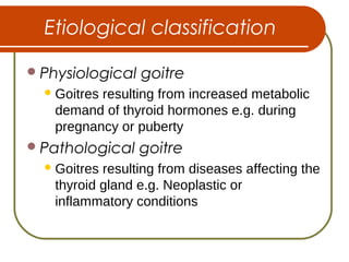 Etiological classification
Physiological goitre
Goitres resulting from increased metabolic
demand of thyroid hormones e.g. during
pregnancy or puberty
Pathological goitre
Goitres resulting from diseases affecting the
thyroid gland e.g. Neoplastic or
inflammatory conditions
 