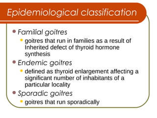 Epidemiological classification
Familial goitres
goitres that run in families as a result of
Inherited defect of thyroid hormone
synthesis
Endemic goitres
defined as thyroid enlargement affecting a
significant number of inhabitants of a
particular locality
Sporadic goitres
goitres that run sporadically
 