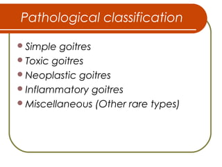 Pathological classification
Simple goitres
Toxic goitres
Neoplastic goitres
Inflammatory goitres
Miscellaneous (Other rare types)
 
