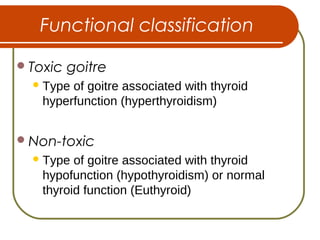 Functional classification
Toxic goitre
Type of goitre associated with thyroid
hyperfunction (hyperthyroidism)
Non-toxic
Type of goitre associated with thyroid
hypofunction (hypothyroidism) or normal
thyroid function (Euthyroid)
 