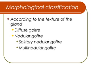 Morphological classification
According to the texture of the
gland
Diffuse goitre
Nodular goitre
Solitary nodular goitre
Multinodular goitre
 