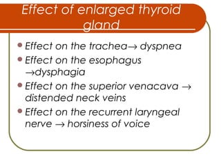 Effect of enlarged thyroid
gland
Effect on the trachea→ dyspnea
Effect on the esophagus
→dysphagia
Effect on the superior venacava →
distended neck veins
Effect on the recurrent laryngeal
nerve → horsiness of voice
 
