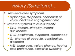 History (Symptoms)…
 Pressure-related symptoms
Dysphagia, dyspnoea, hoarseness of
voice, neck vein engorgement etc
 Review of systems to assess toxicity
CNS- tremors, irritability, mental
disturbance
CVS- palpitation, dyspnoea, orthopnoea
GI- change of appetite, constipation,
diarrhoea
MSS- bone pain, weight change, heat or
cold preference, excessive sweating
 