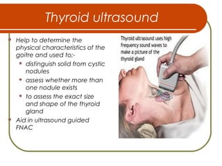 Thyroid ultrasound
 Help to determine the
physical characteristics of the
goitre and used to:-
 distinguish solid from cystic
nodules
 assess whether more than
one nodule exists
 to assess the exact size
and shape of the thyroid
gland
 Aid in ultrasound guided
FNAC
 