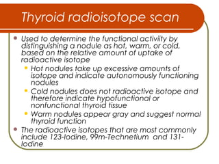 Thyroid radioisotope scan
 Used to determine the functional activiity by
distinguishing a nodule as hot, warm, or cold,
based on the relative amount of uptake of
radioactive isotope
 Hot nodules take up excessive amounts of
isotope and indicate autonomously functioning
nodules
 Cold nodules does not radioactive isotope and
therefore indicate hypofunctional or
nonfunctional thyroid tissue
 Warm nodules appear gray and suggest normal
thyroid function
 The radioactive isotopes that are most commonly
include 123-Iodine, 99m-Technetium and 131-
Iodine
 