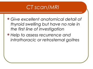 CT scan/MRI
Give excellent anatomical detail of
thyroid swelling but have no role in
the first line of investigation
Help to assess recurrence and
intrathoracic or retrosternal goitres
 