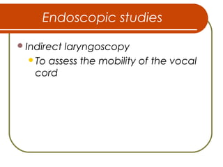 Endoscopic studies
Indirect laryngoscopy
To assess the mobility of the vocal
cord
 