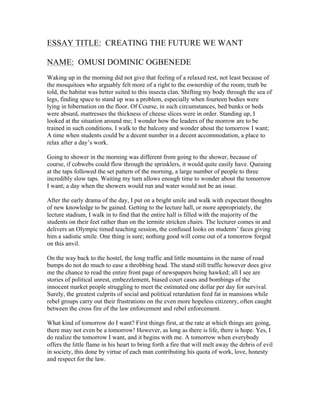 ESSAY TITLE: CREATING THE FUTURE WE WANT 
NAME: OMUSI DOMINIC OGBENEDE 
Waking up in the morning did not give that feeling of a relaxed rest, not least because of 
the mosquitoes who arguably felt more of a right to the ownership of the room; truth be 
told, the habitat was better suited to this insecta clan. Shifting my body through the sea of 
legs, finding space to stand up was a problem, especially when fourteen bodies were 
lying in hibernation on the floor. Of Course, in such circumstances, bed bunks or beds 
were absurd, mattresses the thickness of cheese slices were in order. Standing up, I 
looked at the situation around me; I wonder how the leaders of the morrow are to be 
trained in such conditions. I walk to the balcony and wonder about the tomorrow I want; 
A time when students could be a decent number in a decent accommodation, a place to 
relax after a day’s work. 
Going to shower in the morning was different from going to the shower, because of 
course, if cobwebs could flow through the sprinklers, it would quite easily have. Queuing 
at the taps followed the set pattern of the morning, a large number of people to three 
incredibly slow taps. Waiting my turn allows enough time to wonder about the tomorrow 
I want; a day when the showers would run and water would not be an issue. 
After the early drama of the day, I put on a bright smile and walk with expectant thoughts 
of new knowledge to be gained. Getting to the lecture hall, or more appropriately, the 
lecture stadium, I walk in to find that the entire hall is filled with the majority of the 
students on their feet rather than on the termite stricken chairs. The lecturer comes in and 
delivers an Olympic timed teaching session, the confused looks on students’ faces giving 
him a sadistic smile. One thing is sure; nothing good will come out of a tomorrow forged 
on this anvil. 
On the way back to the hostel, the long traffic and little mountains in the name of road 
bumps do not do much to ease a throbbing head. The stand still traffic however does give 
me the chance to read the entire front page of newspapers being hawked; all I see are 
stories of political unrest, embezzlement, biased court cases and bombings of the 
innocent market people struggling to meet the estimated one dollar per day for survival. 
Surely, the greatest culprits of social and political retardation feed fat in mansions while 
rebel groups carry out their frustrations on the even more hopeless citizenry, often caught 
between the cross fire of the law enforcement and rebel enforcement. 
What kind of tomorrow do I want? First things first, at the rate at which things are going, 
there may not even be a tomorrow! However, as long as there is life, there is hope. Yes, I 
do realize the tomorrow I want, and it begins with me. A tomorrow when everybody 
offers the little flame in his heart to bring forth a fire that will melt away the debris of evil 
in society, this done by virtue of each man contributing his quota of work, love, honesty 
and respect for the law. 
 