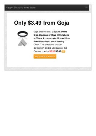 Happy Shopping Web Store
Goja offer the best Goja 30-37mm
Step-Up Adapter Ring (30mm Lens
to 37mm Accessory) + Bonus Ultra
Fine Microfiber Lens Cleaning
Cloth. This awesome product
currently in stocks, you can get this
Camera now for $9.99 $3.49. NewNew
Buy NOW from AmazonBuy NOW from Amazon
Only $3.49 from Goja
 