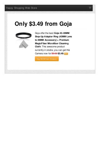 Happy Shopping Web Store
Goja offer the best Goja 43-49MM
Step-Up Adapter Ring (43MM Lens
to 49MM Accessory) + Premium
MagicFiber Microfiber Cleaning
Cloth. This awesome product
currently in stocks, you can get this
Camera now for $9.99 $3.49. NewNew
Buy NOW from AmazonBuy NOW from Amazon
Only $3.49 from Goja
 