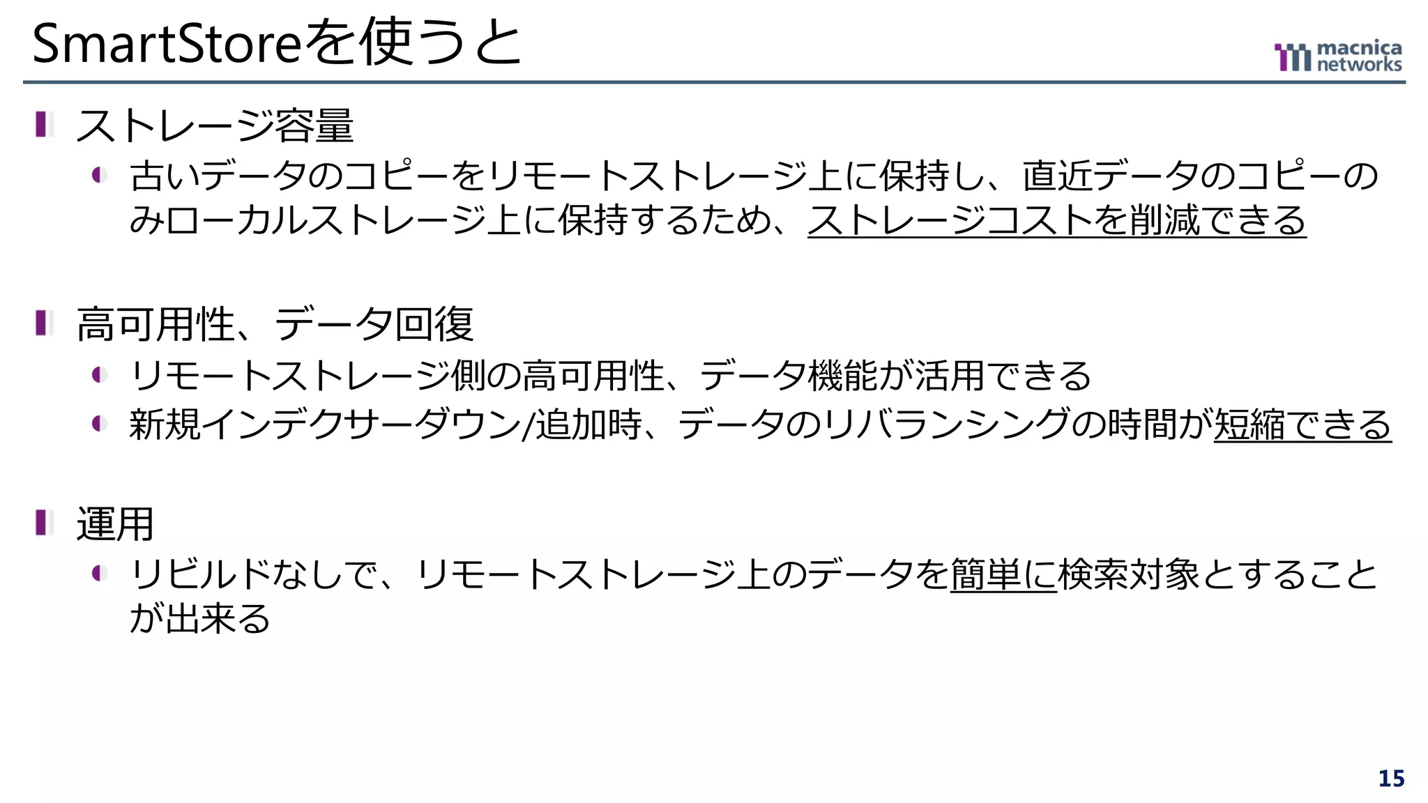 15
SmartStoreを使うと
ストレージ容量
古いデータのコピーをリモートストレージ上に保持し、直近データのコピーの
みローカルストレージ上に保持するため、ストレージコストを削減できる
高可用性、データ回復
リモートストレージ側の高可用性、データ機能が活用できる
新規インデクサーダウン/追加時、データのリバランシングの時間が短縮できる
運用
リビルドなしで、リモートストレージ上のデータを簡単に検索対象とすること
が出来る
 