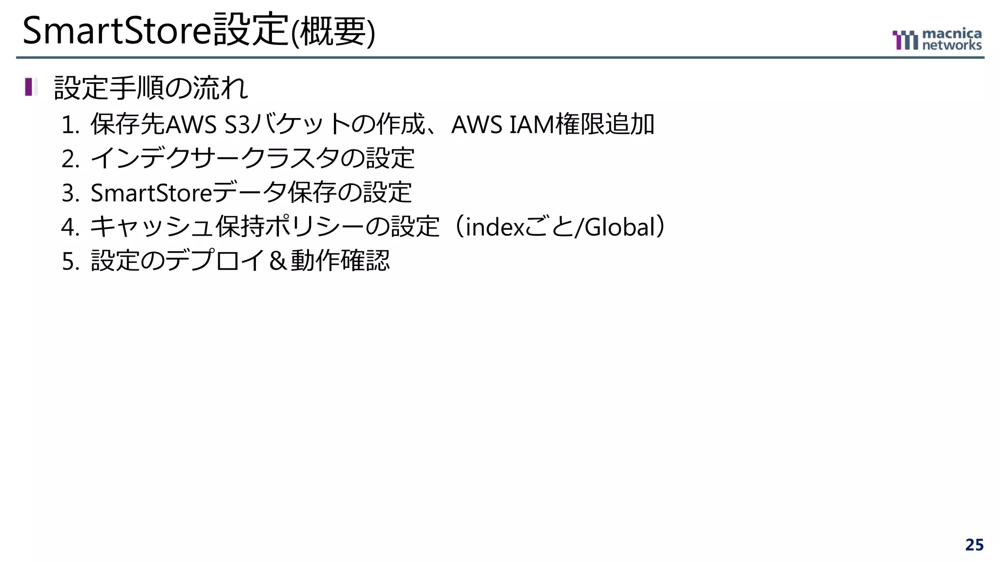 25
SmartStore設定(概要)
設定手順の流れ
1. 保存先AWS S3バケットの作成、AWS IAM権限追加
2. インデクサークラスタの設定
3. SmartStoreデータ保存の設定
4. キャッシュ保持ポリシーの設定（indexごと/Global）
5. 設定のデプロイ＆動作確認
 