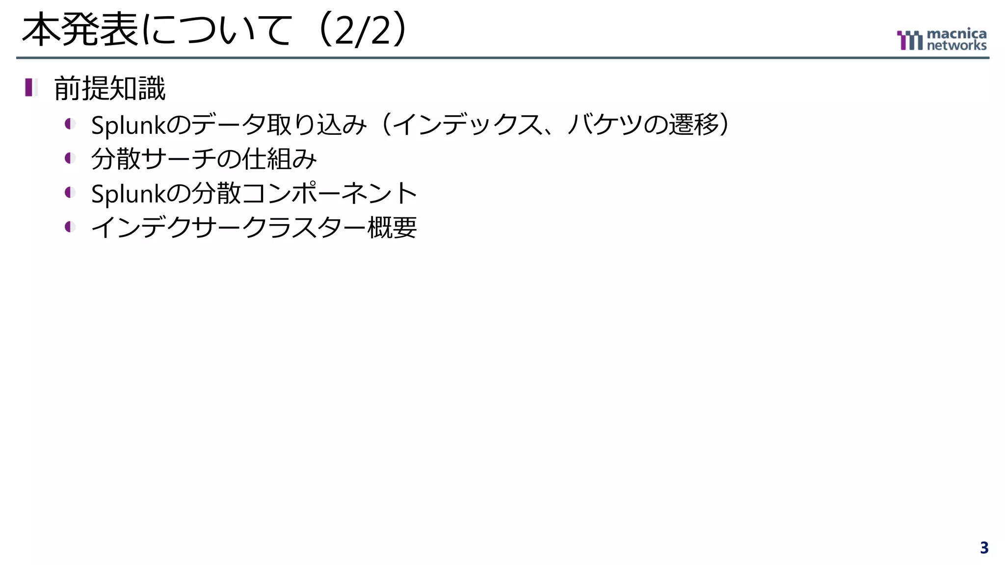 3
本発表について（2/2）
前提知識
Splunkのデータ取り込み（インデックス、バケツの遷移）
分散サーチの仕組み
Splunkの分散コンポーネント
インデクサークラスター概要
 