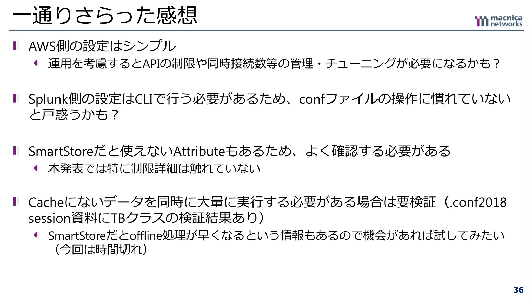 36
一通りさらった感想
AWS側の設定はシンプル
運用を考慮するとAPIの制限や同時接続数等の管理・チューニングが必要になるかも？
Splunk側の設定はCLIで行う必要があるため、confファイルの操作に慣れていない
と戸惑うかも？
SmartStoreだと使えないAttributeもあるため、よく確認する必要がある
本発表では特に制限詳細は触れていない
Cacheにないデータを同時に大量に実行する必要がある場合は要検証（.conf2018
session資料にTBクラスの検証結果あり）
SmartStoreだとoffline処理が早くなるという情報もあるので機会があれば試してみたい
（今回は時間切れ）
 