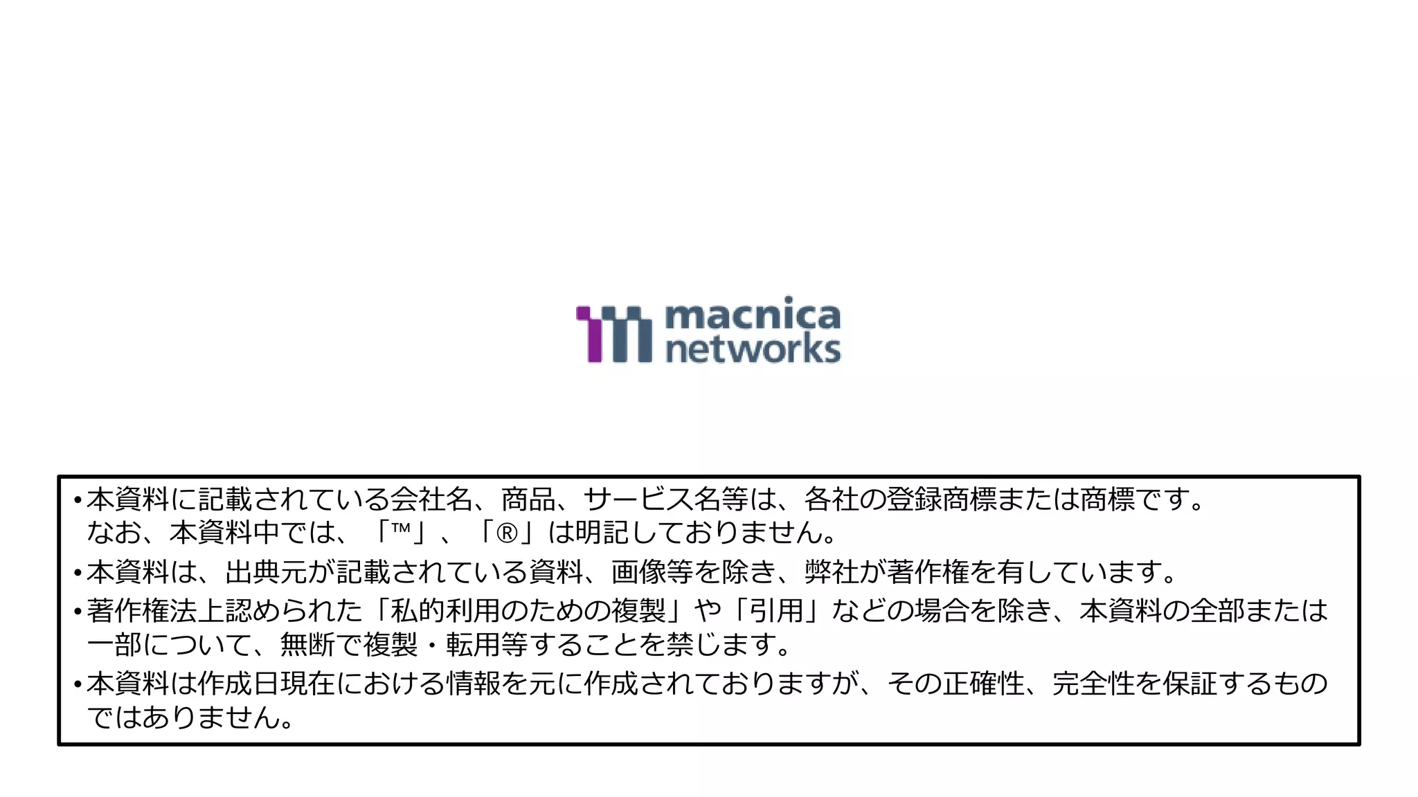 •本資料に記載されている会社名、商品、サービス名等は、各社の登録商標または商標です。
なお、本資料中では、「™」、「®」は明記しておりません。
•本資料は、出典元が記載されている資料、画像等を除き、弊社が著作権を有しています。
•著作権法上認められた「私的利用のための複製」や「引用」などの場合を除き、本資料の全部または
一部について、無断で複製・転用等することを禁じます。
•本資料は作成日現在における情報を元に作成されておりますが、その正確性、完全性を保証するもの
ではありません。
 