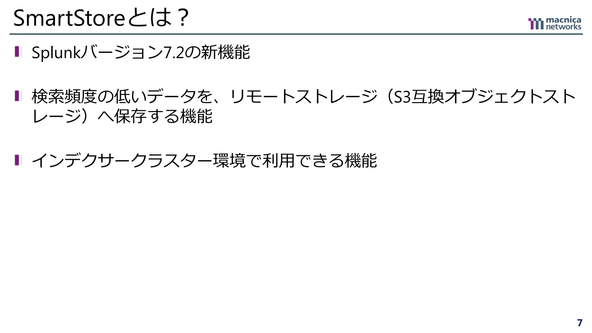 7
SmartStoreとは？
Splunkバージョン7.2の新機能
検索頻度の低いデータを、リモートストレージ（S3互換オブジェクトスト
レージ）へ保存する機能
インデクサークラスター環境で利用できる機能
 
