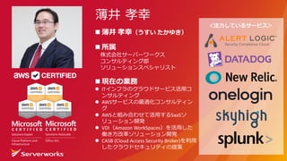 ＜注⼒しているサービス＞
n 薄井 孝幸（うすい たかゆき）
n 所属
株式会社サーバーワークス
コンサルティング部
ソリューションスペシャリスト
n 現在の業務
l ITインフラのクラウドサービス活⽤コ
ンサルティング
l AWSサービスの最適化コンサルティン
グ
l AWSと組み合わせて活⽤するSaaSソ
リューション開発
l VDI（Amazon WorkSpaces）を活⽤した
働き⽅改⾰ソリューション開発
l CASB	(Cloud	Access	Security	Broker)を利⽤
したクラウドセキュリティの提案
薄井 孝幸
 