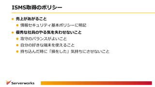 ISMS取得のポリシー
l 売上があがること
l 情報セキュリティ基本ポリシーに明記
l 優秀な社員のやる気を失わせないこと
l 攻守のバランスがよいこと
l ⾃分の好きな端末を使えること
l 持ち込んだ時に「損をした」気持ちにさせないこと
 