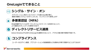 OneLoginでできること
シングル・サイン・オン
ディレクトリサービス連携
多要素認証（MFA）
アプリケーション毎のＩＤ/パスワードを覚える必要が無く、
複数の業務システムへのサインオンを、ワンクリックで実現します
Active DirectoryやLDAPとOneLoginを連携させることで、アクセス権の集中管理が可能です。
PKI証明書やモバイルOTP（ワンタイムパスワード）を利⽤することで、
より強固なセキュリティを実現できます
コンプライアンス
ユーザーのログイン履歴、アプリケーションの起動履歴などを簡単な⼿順で把握することができます
 