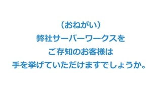 （おねがい）
弊社サーバーワークスを
ご存知のお客様は
⼿を挙げていただけますでしょうか。
 