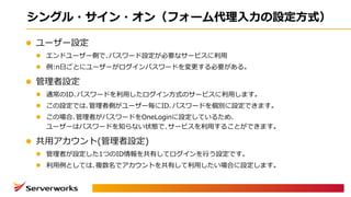 シングル・サイン・オン（フォーム代理⼊⼒の設定⽅式）
l ユーザー設定
l エンドユーザー側で､パスワード設定が必要なサービスに利⽤
l 例:n⽇ごとにユーザーがログインパスワードを変更する必要がある｡
l 管理者設定
l 通常のID､パスワードを利⽤したログイン⽅式のサービスに利⽤します｡
l この設定では､管理者側がユーザー毎にID､パスワードを個別に設定できます｡
l この場合､管理者がパスワードをOneLoginに設定しているため､
ユーザーはパスワードを知らない状態で､サービスを利⽤することができます｡
l 共⽤アカウント(管理者設定)
l 管理者が設定した1つのID情報を共有してログインを⾏う設定です｡
l 利⽤例としては､複数名でアカウントを共有して利⽤したい場合に設定します｡
 