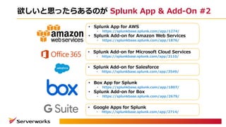 欲しいと思ったらあるのが Splunk App & Add-On #2
• Splunk App for AWS
• https://splunkbase.splunk.com/app/1274/
• Splunk Add-on for Amazon Web Services
• https://splunkbase.splunk.com/app/1876/
• Splunk Add-on for Microsoft Cloud Services
• https://splunkbase.splunk.com/app/3110/
• Splunk Add-on for Salesforce
• https://splunkbase.splunk.com/app/3549/
• Box App for Splunk
• https://splunkbase.splunk.com/app/1807/
• Splunk Add-on for Box
• https://splunkbase.splunk.com/app/2679/
• Google Apps for Splunk
• https://splunkbase.splunk.com/app/2714/
 