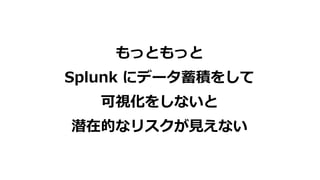 もっともっと
Splunk にデータ蓄積をして
可視化をしないと
潜在的なリスクが⾒えない
 