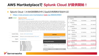 AWS Martketplaceで Splunk Cloud が提供開始！
l Splunk Cloud（＃AWS利⽤料の中にSaaSの利⽤料が含まれる）
l https://aws.amazon.com/marketplace/saas/pp/B06XK299KV
 