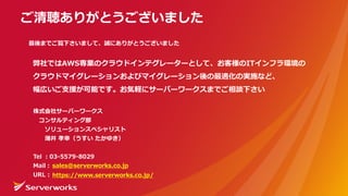 株式会社サーバーワークス
コンサルティング部
ソリューションスペシャリスト
薄井 孝幸（うすい たかゆき）
Tel ：03-5579-8029
Mail：
URL :
ご清聴ありがとうございました
最後までご覧下さいまして、誠にありがとうございました
弊社ではAWS専業のクラウドインテグレーターとして、お客様のITインフラ環境の
クラウドマイグレーションおよびマイグレーション後の最適化の実施など、
幅広いご⽀援が可能です。お気軽にサーバーワークスまでご相談下さい
sales@serverworks.co.jp
https://www.serverworks.co.jp/
 