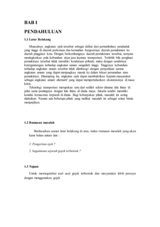 BAB I
PENDAHULUAN
1.1 Latar Belakang
Munculnya angkutan ojek tersebut sebagai akibat dari pertumbuhan penduduk
yang tinggi di daerah perkotaan dan kemudian bergesernya daerah pemukiman ke
daerah pinggiran kota. Dengan berkembangnya daerah pemukiman tersebut, ternyata
meningkatkan pula kebutuhan akan jasa layanan transportasi. Terlebih bila penghuni
pemukiman tersebut tidak memiliki kendaraan pribadi, maka dengan sendirinya
ketergantungan terhadap angkutan umum sangatlah tinggi. Tingginya kebutuhan
terhadap angkutan umum tersebut tidak diimbangi dengan penyediaan sarana
angkutan umum yang dapat menjangkau masuk ke dalam lokasi perumahan atau
pemukiman. Disamping itu, angkutan ojek dapat membuktikan kepada masyarakat
sebagai angkutan umum alternatif yang dapat mempertahankan eksistensinya di masa
krisis.
Teknologi transportasi merupakan satu dari sedikit sektor dimana lalu lintas di
jalan sama pentingnya dengan lalu lintas di dunia maya. Jakarta sendiri memiliki
kondisi kemacetan terparah di dunia. Bagi kebanyakan pihak, masalah ini sering
diabaikan. Namun ada beberapa pihak yang melihat masalah ini sebagai solusi bisnis
menjanjikan.
1.2 Rumusan masalah
Berdasarkan uraian latar belakang di atas, maka rumusan masalah yang akan
kami bahas antara lain :
1. Pengertian ojek ?
2. bagaimana sejarah gojek terbentuk ?
1.3 Tujuan
Untuk memngetahui asal usul gojek terbentuk dan masyarakat lebih percaya
dengan menggunakan gojek
 