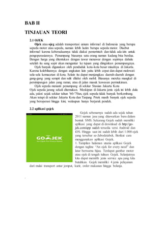 BAB II
TINJAUAN TEORI
2.1 OJEK
Ojek atau ojeg adalah transportasi umum informal di Indonesia yang berupa
sepeda motor atau sepeda, namun lebih lazim berupa sepeda motor. Disebut
informal karena keberadaannya tidak diakui pemerintah dan tidak ada izin untuk
pengoperasiannya. Penumpang biasanya satu orang namun kadang bisa berdua.
Dengan harga yang ditentukan dengan tawar menawar dengan sopirnya dahulu
setelah itu sang sopir akan mengantar ke tujuan yang diinginkan penumpangnya.
Ojek banyak digunakan oleh penduduk kota-kota besar misalnya di Jakarta.
Karena kelebihannya dengan angkutan lain yaitu lebih cepat dan dapat melewati
sela-sela kemacetan di kota. Selain itu dapat menjangkau daerah-daerah dengan
gang-gang yang sempit dan sulit dilalui oleh mobil. Biasanya mereka mangkal di
persimpangan jalan yang ramai, atau di jalan masuk kawasan permukiman.
Ojek sepeda menanti penumpang di sekitar Stasiun Jakarta Kota
Ojek sepeda jarang sekali ditemukan. Meskipun di Jakarta jenis ojek ini lebih dulu
ada, yakni sejak sekitar tahun '60-'70an, ojek sepeda tidak banyak berkembang.
Akan tetapi di sekitar Jakarta Kota dan Tanjung Priok masih banyak ojek sepeda
yang beroperasi hingga kini, walaupun hanya berjarak pendek.
2.2 aplikasi gojek
Gojek sebenarnya sudah ada sejak tahun
2011 namun jasa yang ditawarkan baru dalam
bentuk SMS. Sekarang Gojek sudah memiliki
aplikasi yang dapat di download di http://go-
jek.com/app sudah tersedia versi Android dan
iOS. Hingga saat ini sudah lebih dari 1.000 ojek
yang tersebar se-Jabodetabek. Berikut cara
menggunakan aplikasi Gojek.
1. Tampilan halaman utama aplikasi Gojek
dengan tagline “An ojek for every need” dan
latar berwarna hijau. Terdapat gambar motor
atau ojek di tengah tulisan Gojek. Selanjutnya
kita dapat memilih jenis service apa yang kita
butuhkan. Gojek memiliki 4 jenis pelayanan
dari mulai transport antar jemput, kurir, order makanan hingga belanja.
.
 