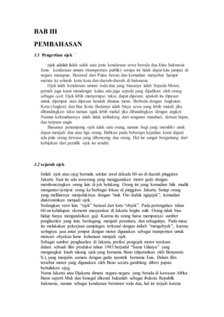 BAB III
PEMBAHASAN
3.1 Pengertian ojek `
ojek adalah ialah salah satu jenis kendaraan sewa beroda dua khas Indonesia
Jenis kendaraan umum (transportasi publik) serupa ini tidak dapat kita jumpai di
negara manapun. Berawal dari Pulau Jawan dan kemudian menyebar hampir
merata ke seluruh kota-kota dan daerah-daerah di Indonesia.
Ojek ialah kendaraan umum roda dua yang biasanya ialah Sepeda Motor,
pernah juga kami mendengar kalau ada juga sepeda yang dijadikan oleh orang
sebagai ojek. Ojek lebih menyerupai taksi, dapat dipesan, apakah itu dipesan
untuk dijemput atau dipesan hendak dimana turun. Berbeda dengan Angkutan
Kota (Angkot) dan Bus Kota. Bedanya ialah biaya sewa yang lebih murah jika
dibandingkan taksi namun agak lebih mahal jika dibandingkan dengan angkot.
Namun kelemahannya ialah tidak terlindung dari sengatan matahari, deraan hujan,
dan terpaan angin.
Biasanya penumpang ojek ialah satu orang, namun bagi yang memiliki anak
dapat menjadi dua atau tiga orang. Bahkan pada beberapa kejadian kami dapati
ada pula orang dewasa yang dibonceng dua orang. Hal ini sangat bergantung dari
kebijakan dari pemilik ojek itu sendiri.
3.2 sejarah ojek
Istilah ojek atau ojeg bermula sekitar awal dekade 60-an di daerah pinggiran
Jakarta. Saat itu ada seseorang yang menggunakan motor gede dengan
memboncengkan orang lain di jok belakang. Orang ini yang kemudian hilir mudik
mengantar-jemput orang ke berbagai lokasi di pinggiran Jakarta. Setiap orang
yang melihatnya menjulukinya dengan “naik Oto duduk ngajejek”, kemudian
diakronimkan menjadi ojek.
Sedangkan versi lain, “ojek” berasal dari kata “obyek”. Pada pertengahan tahun
60-an kehidupan ekonomi masyarakat di Jakarta begitu sulit. Orang tidak bisa
hidup hanya mengandalkan gaji. Karena itu orang harus mempunyai sumber
penghasilan yang lain; berdagang, menjadi perantara, dan sebagainya. Pada masa
itu melakukan pekerjaan sampingan terkenal dengan istilah “mengobyek”, karena
seringnya jasa antar jemput dengan motor digunakan sebagai transportasi untuk
mencari obyekan lama kelamaan menjadi ojek.
Sebagai sumber penghasilan di Jakarta, profesi pengojek motor terekam
dalam sebuah film produksi tahun 1983 berjudul “Sama Gilanya” yang
mengangkat kisah tukang ojek yang bernama Beno (diperankan oleh Benyamin
S.), yang menjalin asmara dengan gadis nyentrik bernama Euis. Dalam film
tersebut motor yang digunakan oleh Beno secara gamblang diberi papan
bertuliskan ojeg.
Nama Jakarta atau Djakarta dimata negara-negara yang berada di kawasan Afrika
Barat seperti Mali dan Senegal dikenal bukanlah sebagai ibukota Republik
Indonesia, namun sebagai kendaraan bermotor roda dua, hal ini terjadi karena
 