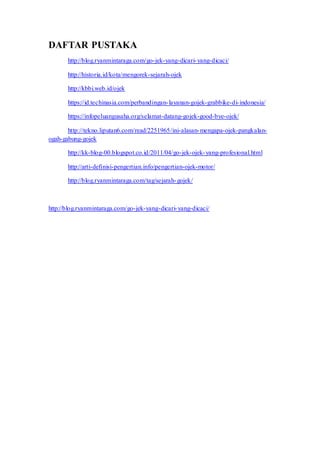 DAFTAR PUSTAKA
http://blog.ryanmintaraga.com/go-jek-yang-dicari-yang-dicaci/
http://historia.id/kota/mengorek-sejarah-ojek
http://kbbi.web.id/ojek
https://id.techinasia.com/perbandingan-layanan-gojek-grabbike-di-indonesia/
https://infopeluangusaha.org/selamat-datang-gojek-good-bye-ojek/
http://tekno.liputan6.com/read/2251965/ini-alasan-mengapa-ojek-pangkalan-
ogah-gabung-gojek
http://kk-blog-00.blogspot.co.id/2011/04/go-jek-ojek-yang-profesional.html
http://arti-definisi-pengertian.info/pengertian-ojek-motor/
http://blog.ryanmintaraga.com/tag/sejarah-gojek/
http://blog.ryanmintaraga.com/go-jek-yang-dicari-yang-dicaci/
 