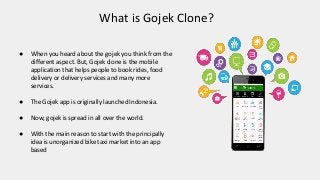 What is Gojek Clone?
● When you heard about the gojek you think from the
different aspect. But, Gojek clone is the mobile
application that helps people to book rides, food
delivery or delivery services and many more
services.
● The Gojek app is originally launched Indonesia.
● Now, gojek is spread in all over the world.
● With the main reason to start with the principally
idea is unorganized bike taxi market into an app
based
 