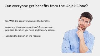 Can everyone get benefits from the Gojek Clone?
Yes, With the app everyone get the benefits.
In one app there are more than 52 services are
included. So, when you need anytime any service.
Just click the button on the request.
 