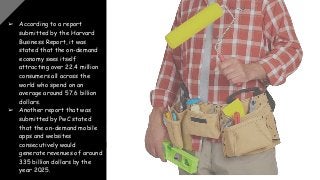 ➢ According to a report
submitted by the Harvard
Business Report, it was
stated that the on-demand
economy sees itself
attracting over 22.4 million
consumers all across the
world who spend on an
average around 57.6 billion
dollars.
➢ Another report that was
submitted by PwC stated
that the on-demand mobile
apps and websites
consecutively would
generate revenues of around
335 billion dollars by the
year 2025.
 