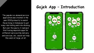 The popular on-demand service
application was created in the
year 2010 primarily to assist
those living in Indonesia to get
easy ride-hailing and ride-sharing.
But over the years, it realized
that having separate apps for
different services like delivery
and services, etc. would not help
the users at large, at all.
Gojek App – Introduction
 