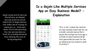 Gojek comes with all services
like delivery, on-demand
services as well as cab all
hailed into its single solution,
and, makes use of reusing its
resources, i.e., its drivers
where the drivers providing
the ride services also are
hired for providing deliveries
thus reducing the cost of
hiring altogether.
Is a Gojek-Like Multiple Services
App an Easy Business Model? -
Explanation
This, in fact, makes the solution
an easy business model and we can
actually conclude saying that a
Gojek-like multiple services app is
actually an easy business model
that guarantees success for the
on-demand service industry right
from Day 1!
 