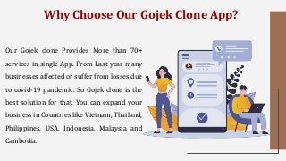 Why Choose Our Gojek Clone App?
Our Gojek clone Provides More than 70+
services in single App. From Last year many
businesses affected or suffer from losses due
to covid-19 pandemic. So Gojek clone is the
best solution for that. You can expand your
business in Countries like Vietnam, Thailand,
Philippines, USA, Indonesia, Malaysia and
Cambodia.
 